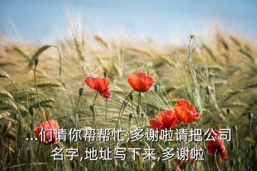 ...們請(qǐng)你幫幫忙,多謝啦請(qǐng)把公司名字,地址寫(xiě)下來(lái),多謝啦