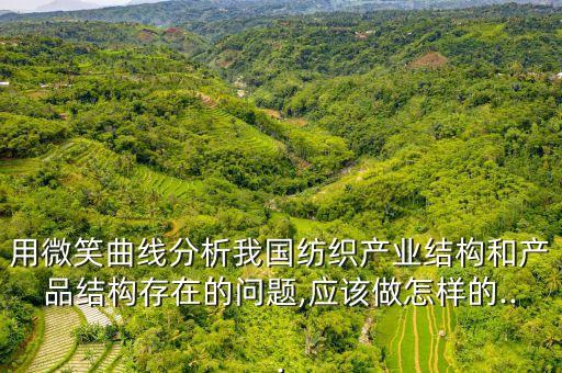 用微笑曲線分析我國紡織產(chǎn)業(yè)結(jié)構(gòu)和產(chǎn)品結(jié)構(gòu)存在的問題,應該做怎樣的...