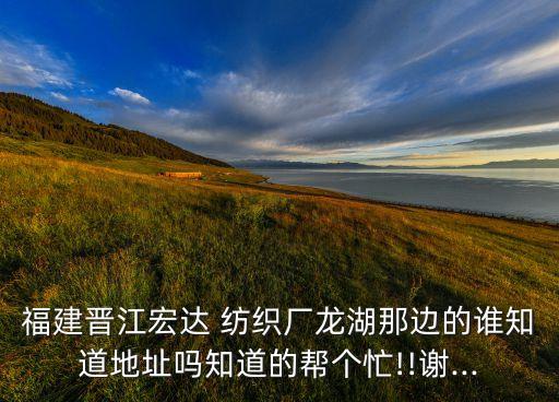 福建晉江宏達(dá) 紡織廠龍湖那邊的誰知道地址嗎知道的幫個(gè)忙!!謝...