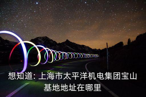 想知道: 上海市太平洋機電集團寶山基地地址在哪里