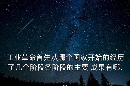  工業(yè)革命首先從哪個(gè)國(guó)家開(kāi)始的經(jīng)歷了幾個(gè)階段各階段的主要 成果有哪...