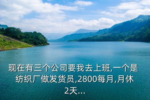 現(xiàn)在有三個公司要我去上班,一個是 紡織廠做發(fā)貨員,2800每月,月休2天...
