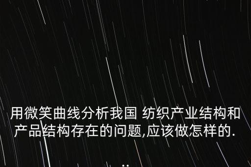 用微笑曲線分析我國(guó) 紡織產(chǎn)業(yè)結(jié)構(gòu)和產(chǎn)品結(jié)構(gòu)存在的問題,應(yīng)該做怎樣的...