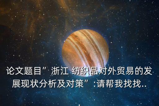 論文題目”浙江 紡織品對(duì)外貿(mào)易的發(fā)展現(xiàn)狀分析及對(duì)策”:請(qǐng)幫我找找...