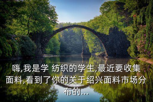 嗨,我是學 紡織的學生,最近要收集面料,看到了你的關(guān)于紹興面料市場分布的...