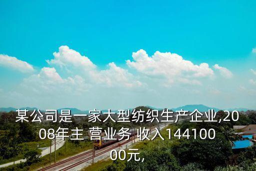 某公司是一家大型紡織生產(chǎn)企業(yè),2008年主 營業(yè)務 收入14410000元,