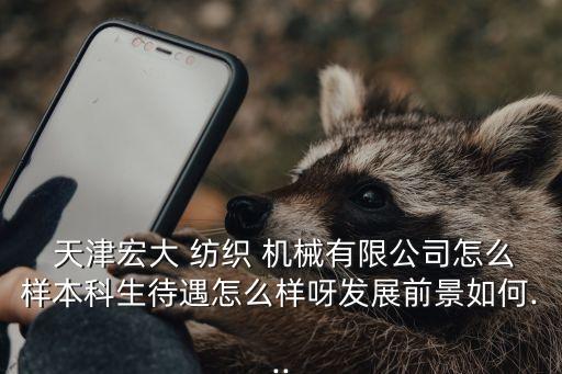  天津宏大 紡織 機(jī)械有限公司怎么樣本科生待遇怎么樣呀發(fā)展前景如何...