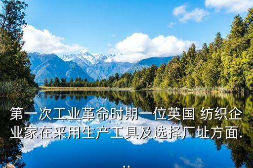 第一次工業(yè)革命時期一位英國 紡織企業(yè)家在采用生產(chǎn)工具及選擇廠址方面...