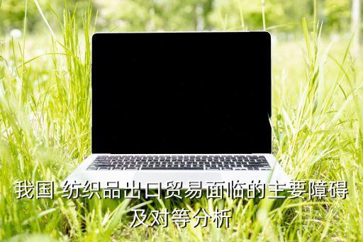 我國 紡織品出口貿(mào)易面臨的主要障礙及對等分析