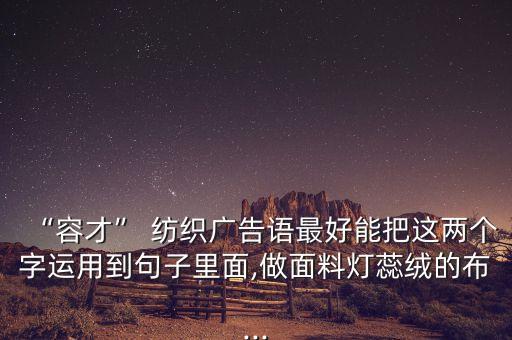“容才” 紡織廣告語最好能把這兩個(gè)字運(yùn)用到句子里面,做面料燈蕊絨的布...