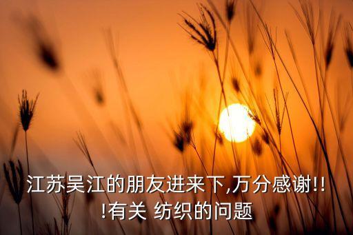 江蘇吳江的朋友進(jìn)來(lái)下,萬(wàn)分感謝!!!有關(guān) 紡織的問(wèn)題