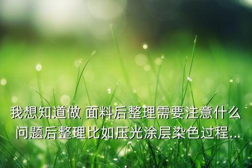 我想知道做 面料后整理需要注意什么問題后整理比如壓光涂層染色過程...